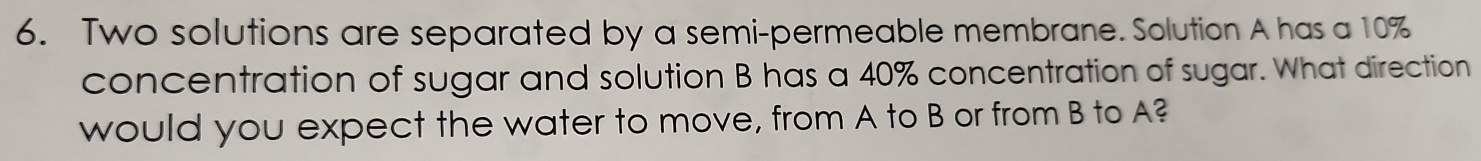 Two solutions are separated by a semi-permeable membrane. Solution A has a 10%
concentration of sugar and solution B has a 40% concentration of sugar. What direction 
would you expect the water to move, from A to B or from B to A?