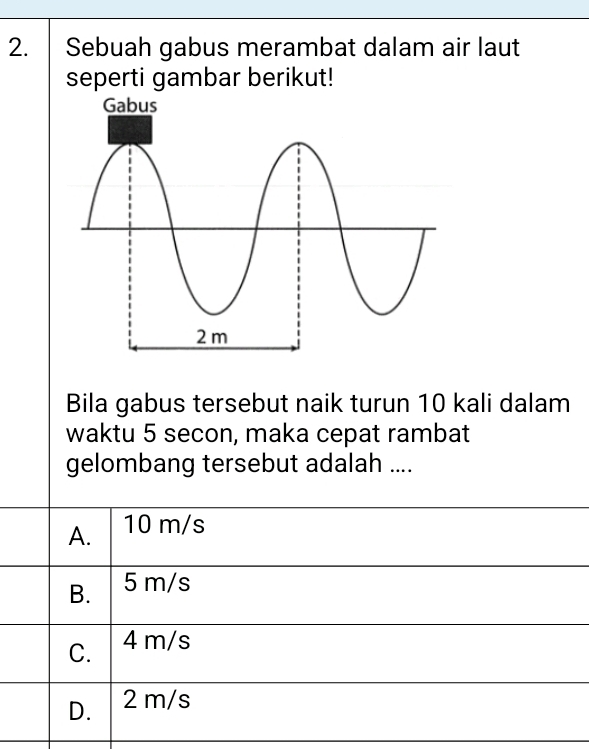 Sebuah gabus merambat dalam air laut
seperti gambar berikut!
Bila gabus tersebut naik turun 10 kali dalam
waktu 5 secon, maka cepat rambat
gelombang tersebut adalah ....
A. 10 m/s
B. 5 m/s
C. 4 m/s
D. 2 m/s