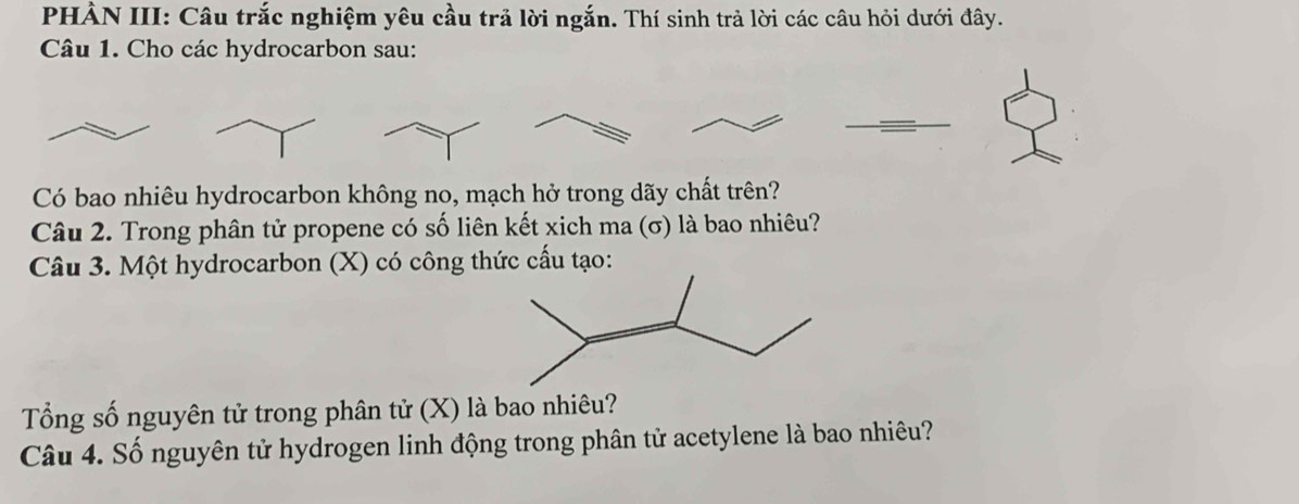 PHÀN III: Câu trắc nghiệm yêu cầu trả lời ngắn. Thí sinh trả lời các câu hỏi dưới đây. 
Câu 1. Cho các hydrocarbon sau: 
Có bao nhiêu hydrocarbon không no, mạch hở trong dãy chất trên? 
Câu 2. Trong phân tử propene có số liên kết xich ma (σ) là bao nhiêu? 
Câu 3. Một hydrocarbon (X) có công thức cấu tạo: 
Tổng số nguyên tử trong phân tử (X) là bao nhiêu? 
Câu 4. Số nguyên tử hydrogen linh động trong phân tử acetylene là bao nhiêu?