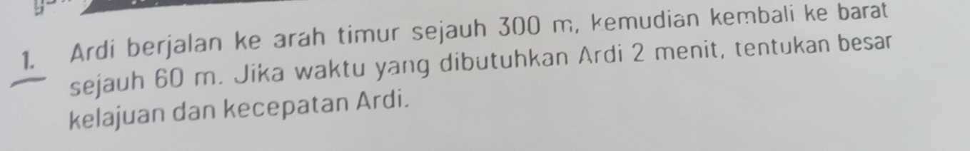 Ardi berjalan ke arah timur sejauh 300 m, kemudian kembali ke barat 
sejauh 60 m. Jika waktu yang dibutuhkan Ardi 2 menit, tentukan besar 
kelajuan dan kecepatan Ardi.