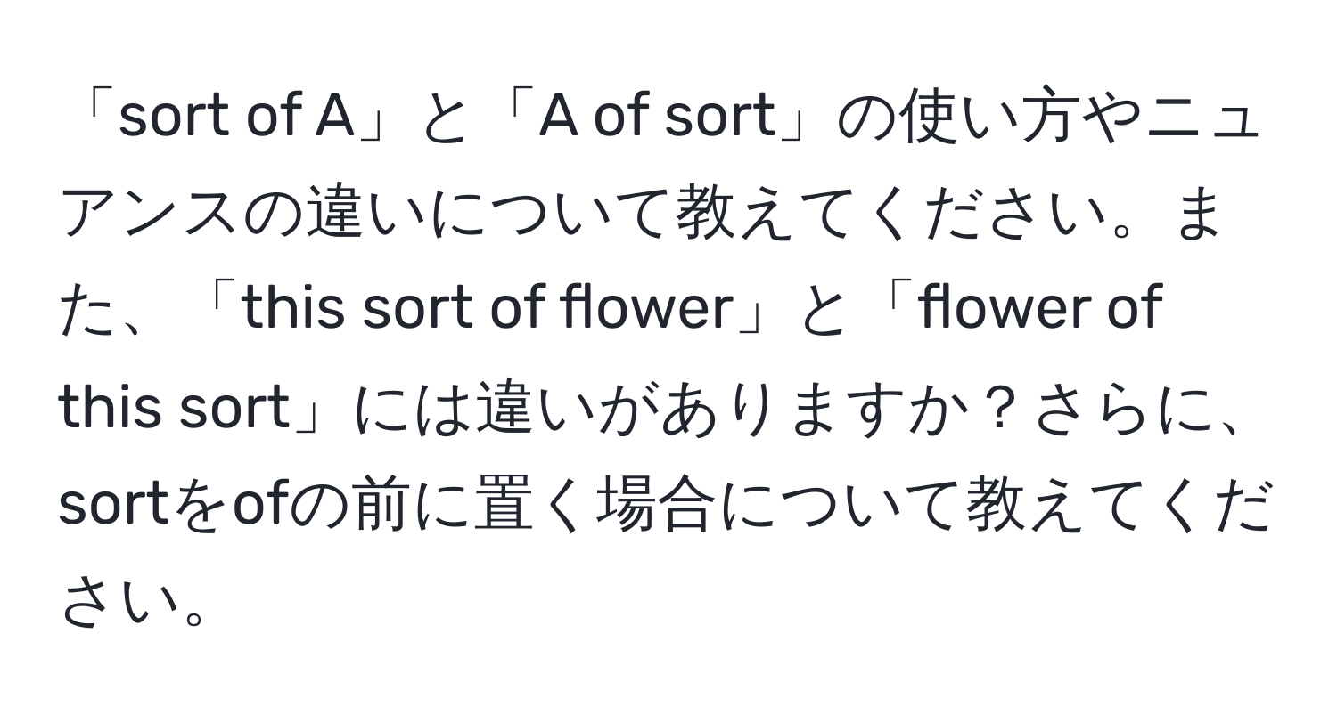 「sort of A」と「A of sort」の使い方やニュアンスの違いについて教えてください。また、「this sort of flower」と「flower of this sort」には違いがありますか？さらに、sortをofの前に置く場合について教えてください。