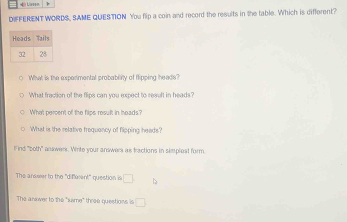 》 Listen 
DIFFERENT WORDS, SAME QUESTION You flip a coin and record the results in the table. Which is different? 
What is the experimental probability of flipping heads? 
What fraction of the flips can you expect to result in heads? 
What percent of the flips result in heads? 
What is the relative frequency of flipping heads? 
Find "both" answers. Write your answers as fractions in simplest form. 
The answer to the "different" question is □ . 
The answer to the "same" three questions is □.