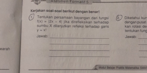 Asesmen Formatif 5 
Kerjakan soal-soal berikut dengan benar! 
1 Tentukan persamaan bayangan dari fungsi 2. Diketahui kun
f(x)=|2x-4| jika direfleksikan terhadap dengan pusat 
sumbu X dilanjutkan refleksi terhadap garis kan rotasi de
y=x! tentukan fung 
Jawab: _Jawab:_ 
_ 
_ 
earah 
_ 
_ 
_ 
_ 
_ 
Modul Belajar Praktis Matematika SMA/!