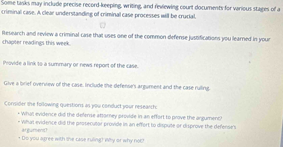 Some tasks may include precise record-keeping, writing, and reviewing court documents for various stages of a 
criminal case. A clear understanding of criminal case processes will be crucial. 
Research and review a criminal case that uses one of the common defense justifications you learned in your 
chapter readings this week. 
Provide a link to a summary or news report of the case. 
Give a brief overview of the case. Include the defense's argument and the case ruling. 
Consider the following questions as you conduct your research: 
• What evidence did the defense attorney provide in an effort to prove the argument? 
What evidence did the prosecutor provide in an effort to dispute or disprove the defense's 
argument? 
Do you agree with the case ruling? Why or why not?