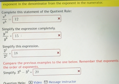 exponent in the denominator from the exponent in the numerator. 
Complete this statement of the Quotient Rule:
 v^k/v^h = 12
× 
Simplify the expression completely.
 y^(10)/y^6 = 15
× 
Simplify this expression.
 2^7/2^2 = 18
Compare the previous examples to the one below. Remember that exponents 
the order of exponents. 
Simplify. 3^6-3^3=  1/6 
× 
Question Heln: Þ Video Message instructor