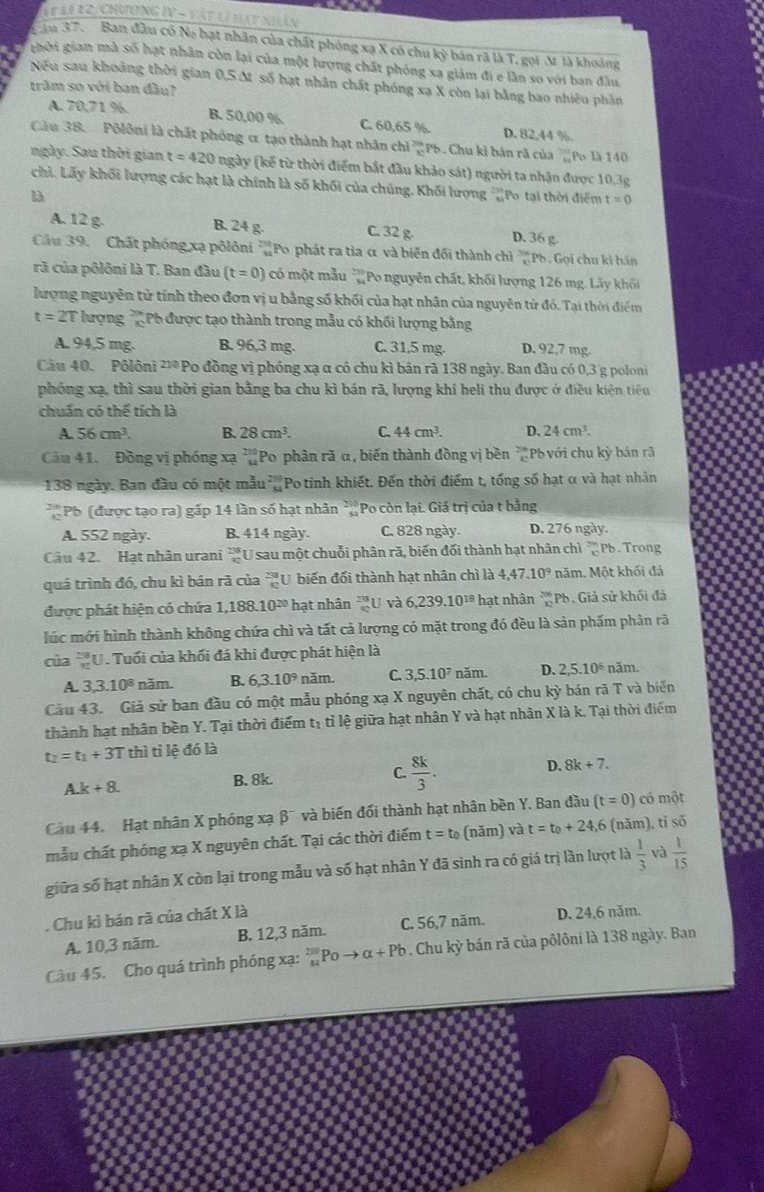 1t li 12/chương IV - vật lý mạt nhân
Tăm 37. Ban đầu có Na hạt nhân của chất phóng xạ X có chu kỳ bán rã là T, gọi M là khoảng
thời gian mà số hạt nhân còn lại của một lượng chất phỏng xa giám đi e lần so với ban đầu
Nếu sau khoảng thời gian 0,5 M số hạt nhân chất phóng xạ X còn lại bằng bao nhiêu phần
trăm so với ban đầu?
A. 70,71 %. B. 50,00 %. C. 60,65 %
D. 82,44 %.
Câu 38. Pôlôni là chất phóng α tạo thành hạt nhân chì Pb. Chu kì bán rã của  298/89  Po là 140
ngày. Sau thời gian t=420 ngày (kế từ thời điểm bắt đầu khảo sát) người ta nhận được 10.3g
chì. Lấy khối lượng các hạt là chính là số khối của chúng. Khối lượng ''Po tại thời điểm t=0
là
A. 12 g. B. 24 g C. 32 g. D. 36 g.
Cầu 39. Chất phóng xạ pôlôni 'Po phát ra tia α và biến đối thành chỉ  79/3  Pb . Gọi chu kì bán
rã của pôlôni là T. Ban đầu (t=0) có một mẫu *Po nguyên chất, khối lượng 126 mg. Lấy khối
lượng nguyên tử tính theo đơn vị u bằng số khối của hạt nhân của nguyên tử đó. Tại thời điểm
t=2T * lượng * Pb được tạo thành trong mẫu có khối lượng bằng
A. 94,5 mg. B. 96,3 mg. C. 31,5 mg. D. 92,7 mg.
Câu 40. Pôlôni ²'* Po đồng vị phóng xạ α có chu kì bán rã 138 ngày. Ban đầu có 0,3 g poloni
phóng xạ, thì sau thời gian bằng ba chu kì bán rã, lượng khí heli thu được ở điều kiện tiêu
chuẩn có thế tích là
A. 56cm^3. B. 28cm^3. C. 44cm^3. D. 24cm^3.
Câu 41. Đồng vị phóng xạ. Po phân rã α, biến thành đồng vị bền * Pb với chu kỳ bán rã
138 ngày. Ban đầu có một mẫu Potinh khiết. Đến thời điểm t, tổng số hạt α và hạt nhân
v_0 Pb (được tạo ra) gấp 14 lần số hạt nhân * Po còn lại. Giá trị của t bằng
A. 552 ngày. B. 414 ngày. C. 828 ngày. D. 276 ngày.
Câu 42. Hạt nhân urani *U sau một chuỗi phân rã, biến đối thành hạt nhân chì _c^((2π)Pb. Trong
quá trình đó, chu kì bán rã của frac 238)40 U biến đổi thành hạt nhân chì là 4,47.10^9 năm. Một khối đá
được phát hiện có chứa 1,188.10^(20) hạt nhân _(90)^(238)U và 6,239.10^(18) *  hạt nhân _(32)^(206)Pb Giả sử khối đá
lúc mới hình thành không chứa chì và tất cả lượng có mặt trong đó đều là sản phẩm phân rã
của U. Tuổi của khối đá khi được phát hiện là
A. 3,3.10^8 năm. B. 6,3.10^9 năm. C. 3,5.10^7 năm. D. 2,5.10^6 năm.
Câu 43. Giả sử ban đầu có một mẫu phóng xạ X nguyên chất, có chu kỳ bán rã T và biển
thành hạt nhân bền Y. Tại thời điểm tị tỉ lệ giữa hạt nhân Y và hạt nhân X là k. Tại thời điểm
t_2=t_1+3T thì ti lệ đó là
D. 8k+7.
A.k+8.
B. 8k.
C.  8k/3 .
Cau 44. Hạt nhân X phóng xạ β¯ và biến đối thành hạt nhân bền Y. Ban đầu (t=0) có một
mẫu chất phóng xạ X nguyên chất. Tại các thời điểm t=t_0 (năm) và t=t_0+24 ,6 (năm), tỉ số
giữa số hạt nhân X còn lại trong mẫu và số hạt nhân Y đã sinh ra có giá trị lần lượt là  1/3  và  1/15 . Chu kì bán rã của chất X là
A. 10,3 năm. B. 12,3 năm. C. 56,7 năm. D. 24,6 năm.
Câu 45. Cho quá trình phóng xạ: Poto alpha +Pb. Chu kỳ bán rã của pôlôni là 138 ngày. Ban