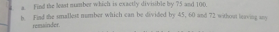 Find the least number which is exactly divisible by 75 and 100. 
b. Find the smallest number which can be divided by 45, 60 and 72 without leaving any 
remainder.