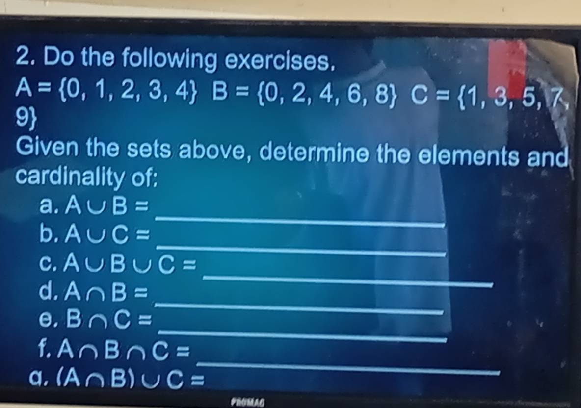 Do the following exercises.
A= 0,1,2,3,4 B= 0,2,4,6,8 C= 1,3,5,7,
9
Given the sets above, determine the elements and 
cardinality of: 
a. A∪ B=
_ 
b. A∪ C=
_ 
_ 
c. A∪ B∪ C=
_ 
d. A∩ B=
_ 
e, B∩ C=
f. A∩ B∩ C=
a. (A∩ B)∪ C=
_ 
PROMAG 
_