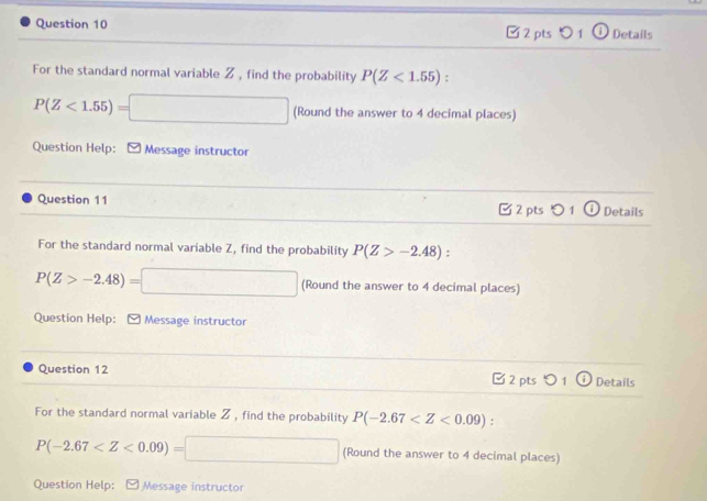 0 1 Details 
For the standard normal variable Z , find the probability P(Z<1.55)
P(Z<1.55)=□ (Round the answer to 4 decimal places) 
Question Help: [ Message instructor 
Question 11 2 pts 1 Details 
For the standard normal variable Z, find the probability P(Z>-2.48)
P(Z>-2.48)=□ (Round the answer to 4 decimal places) 
Question Help: Message instructor 
Question 12 2 pts 01 Details 
For the standard normal variable Z , find the probability P(-2.67 :
P(-2.67 (Round the answer to 4 decimal places) 
Question Help: Message instructor