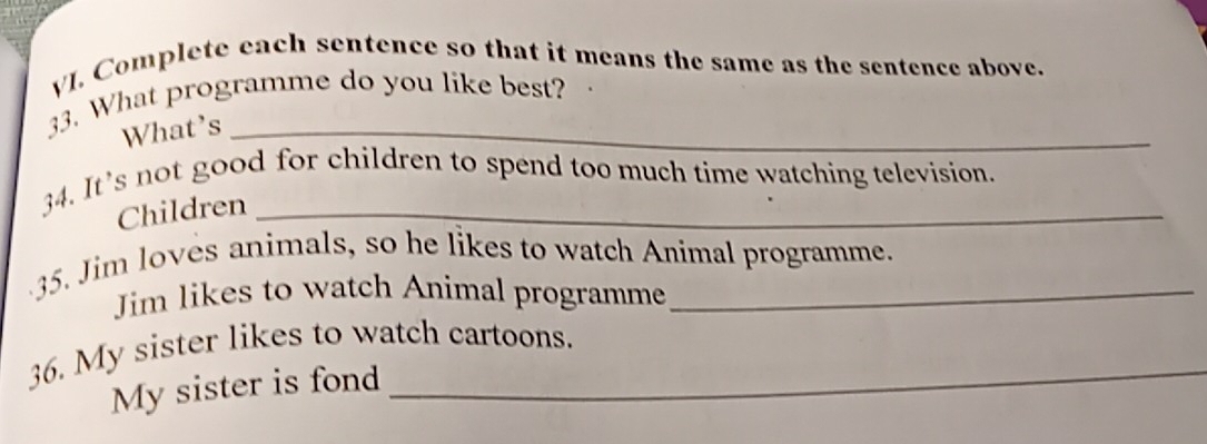 Complete each sentence so that it means the same as the sentence above. 
33. What programme do you like best? 
What’s_ 
34. It’s not good for children to spend too much time watching television. 
Children_ 
35. Jim loves animals, so he likes to watch Animal programme. 
Jim likes to watch Animal programme 
36. My sister likes to watch cartoons. 
My sister is fond