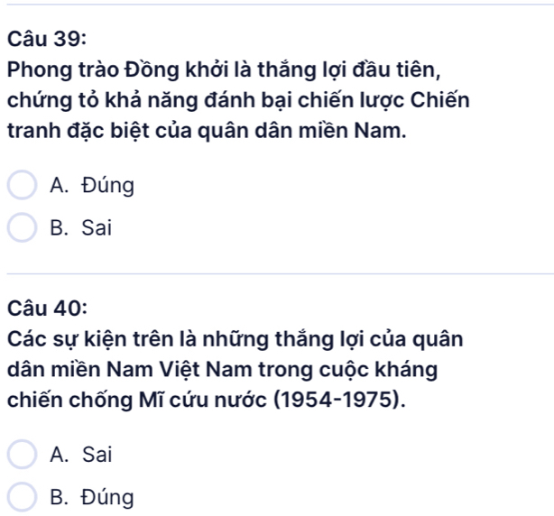 Phong trào Đồng khởi là thắng lợi đầu tiên,
chứng tỏ khả năng đánh bại chiến lược Chiến
tranh đặc biệt của quân dân miền Nam.
A. Đúng
B. Sai
Câu 40:
Các sự kiện trên là những thắng lợi của quân
dân miền Nam Việt Nam trong cuộc kháng
chiến chống Mĩ cứu nước (1954-1975).
A. Sai
B. Đúng