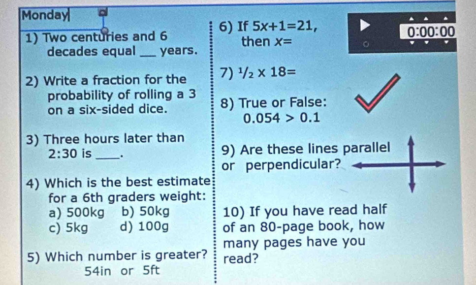 Monday
1) Two centuries and 6 6) If 5x+1=21,
0:00:00
then X=
decades equal_ years.
2) Write a fraction for the 7) ^1/_2* 18=
probability of rolling a 3
on a six-sided dice. 8) True or False:
0.054>0.1
3) Three hours later than
2:30 is _. 9) Are these lines parallel
or perpendicular?
4) Which is the best estimate
for a 6th graders weight:
a) 500kg b) 50kg 10) If you have read half
c) 5kg d) 100g of an 80 -page book, how
many pages have you
5) Which number is greater? read?
54in or 5ft