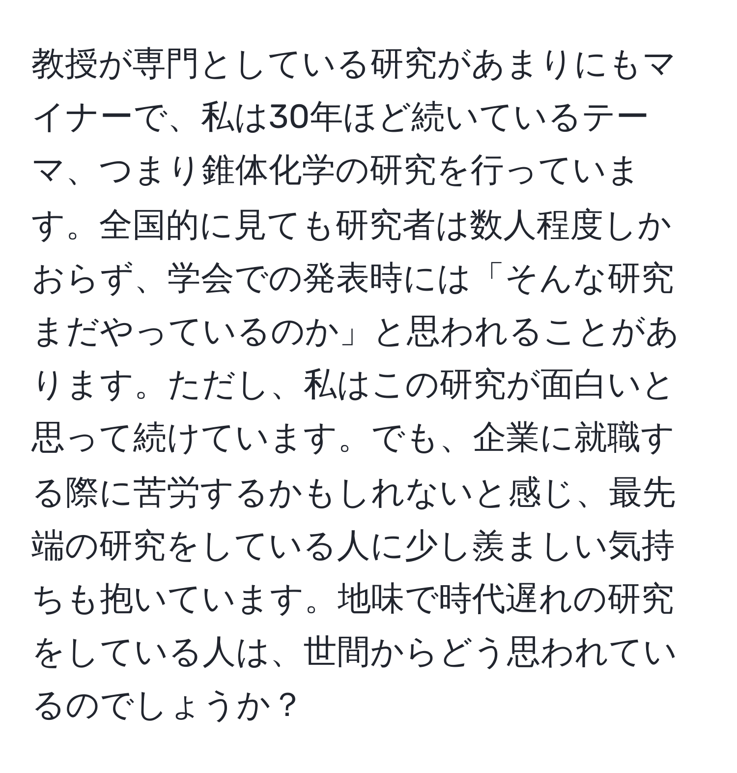 教授が専門としている研究があまりにもマイナーで、私は30年ほど続いているテーマ、つまり錐体化学の研究を行っています。全国的に見ても研究者は数人程度しかおらず、学会での発表時には「そんな研究まだやっているのか」と思われることがあります。ただし、私はこの研究が面白いと思って続けています。でも、企業に就職する際に苦労するかもしれないと感じ、最先端の研究をしている人に少し羨ましい気持ちも抱いています。地味で時代遅れの研究をしている人は、世間からどう思われているのでしょうか？