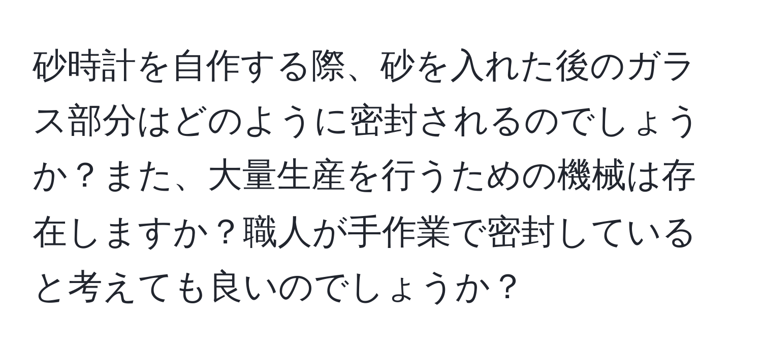 砂時計を自作する際、砂を入れた後のガラス部分はどのように密封されるのでしょうか？また、大量生産を行うための機械は存在しますか？職人が手作業で密封していると考えても良いのでしょうか？