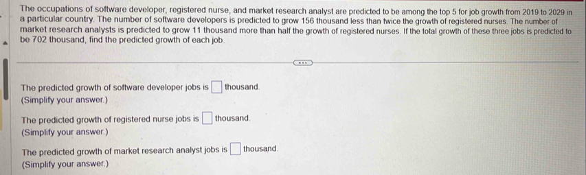 The occupations of software developer, registered nurse, and market research analyst are predicted to be among the top 5 for job growth from 2019 to 2029 in
a particular country. The number of software developers is predicted to grow 156 thousand less than twice the growth of registered nurses. The number of
market research analysts is predicted to grow 11 thousand more than half the growth of registered nurses. If the total growth of these three jobs is predicted to
be 702 thousand, find the predicted growth of each job.
The predicted growth of software developer jobs is □ thousand.
(Simplify your answer.)
The predicted growth of registered nurse jobs is □ thousand.
(Simplify your answer.)
The predicted growth of market research analyst jobs is □ thousand
(Simplify your answer.)