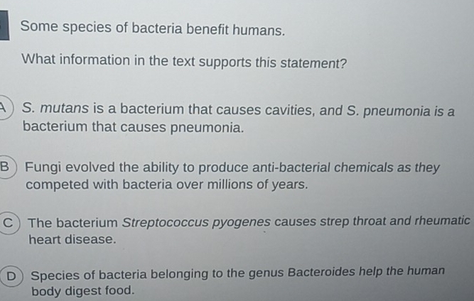 Some species of bacteria benefit humans.
What information in the text supports this statement?
A ) S. mutans is a bacterium that causes cavities, and S. pneumonia is a
bacterium that causes pneumonia.
B Fungi evolved the ability to produce anti-bacterial chemicals as they
competed with bacteria over millions of years.
C ) The bacterium Streptococcus pyogenes causes strep throat and rheumatic
heart disease.
D Species of bacteria belonging to the genus Bacteroides help the human
body digest food.