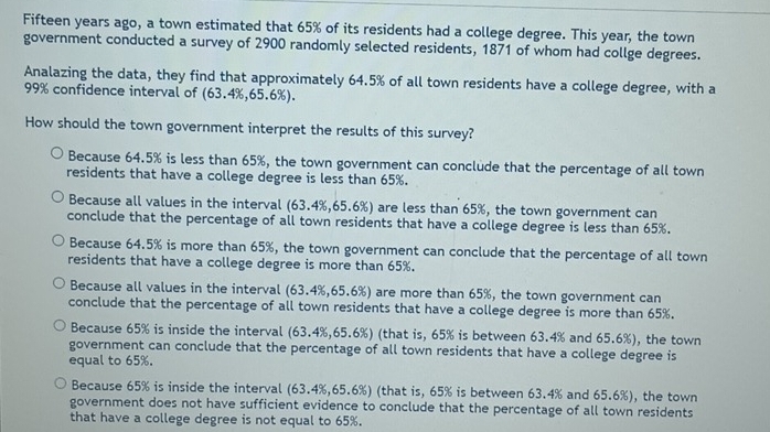 Fifteen years ago, a town estimated that 65% of its residents had a college degree. This year, the town
government conducted a survey of 2900 randomly selected residents, 1871 of whom had collge degrees.
Analazing the data, they find that approximately 64.5% of all town residents have a college degree, with a
99% confidence interval of (63.4%, 65.6%).
How should the town government interpret the results of this survey?
Because 64.5% is less than 65%, the town government can conclude that the percentage of all town
residents that have a college degree is less than 65%.
Because all values in the interval (63.4%, 65.6%) are less than 65%, the town government can
conclude that the percentage of all town residents that have a college degree is less than 65%.
Because 64.5% is more than 65%, the town government can conclude that the percentage of all town
residents that have a college degree is more than 65%.
Because all values in the interval (63.4%, 65.6%) are more than 65%, the town government can
conclude that the percentage of all town residents that have a college degree is more than 65%.
Because 65% is inside the interval (63.4%, 65.6%) (that is, 65% is between 63.4% and 65.6%), the town
government can conclude that the percentage of all town residents that have a college degree is
equal to 65%.
Because 65% is inside the interval (63.4%, 65.6%) (that is, 65% is between 63.4% and 65.6%), the town
government does not have sufficient evidence to conclude that the percentage of all town residents
that have a college degree is not equal to 65%.