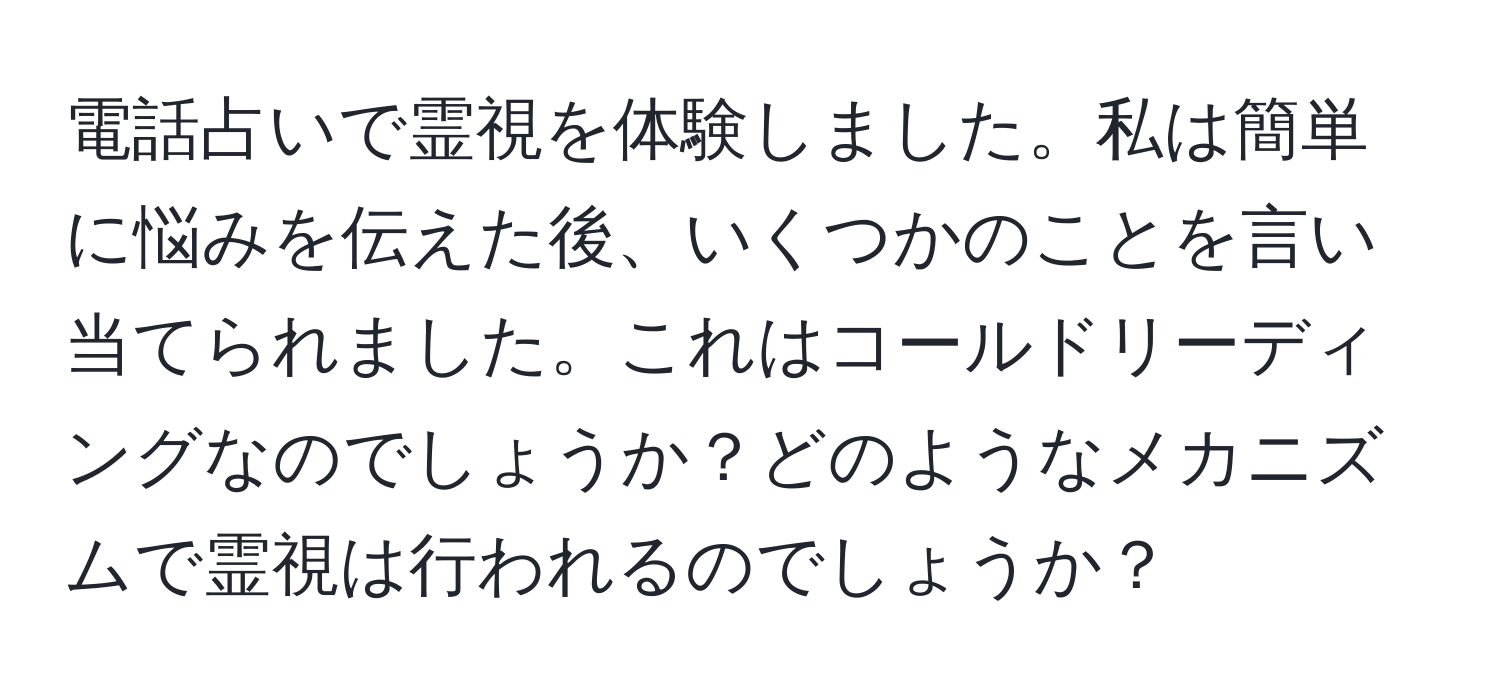 電話占いで霊視を体験しました。私は簡単に悩みを伝えた後、いくつかのことを言い当てられました。これはコールドリーディングなのでしょうか？どのようなメカニズムで霊視は行われるのでしょうか？