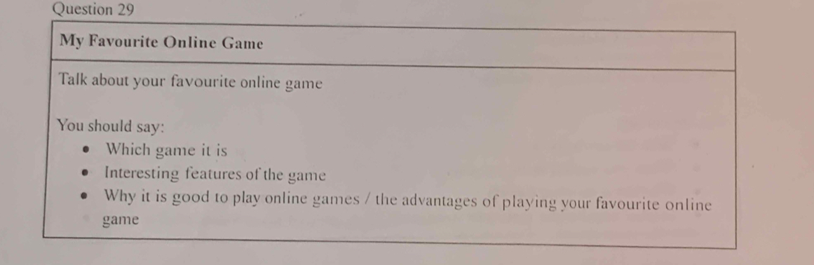 My Favourite Online Game 
Talk about your favourite online game 
You should say: 
Which game it is 
Interesting features of the game 
Why it is good to play online games / the advantages of playing your favourite online 
game