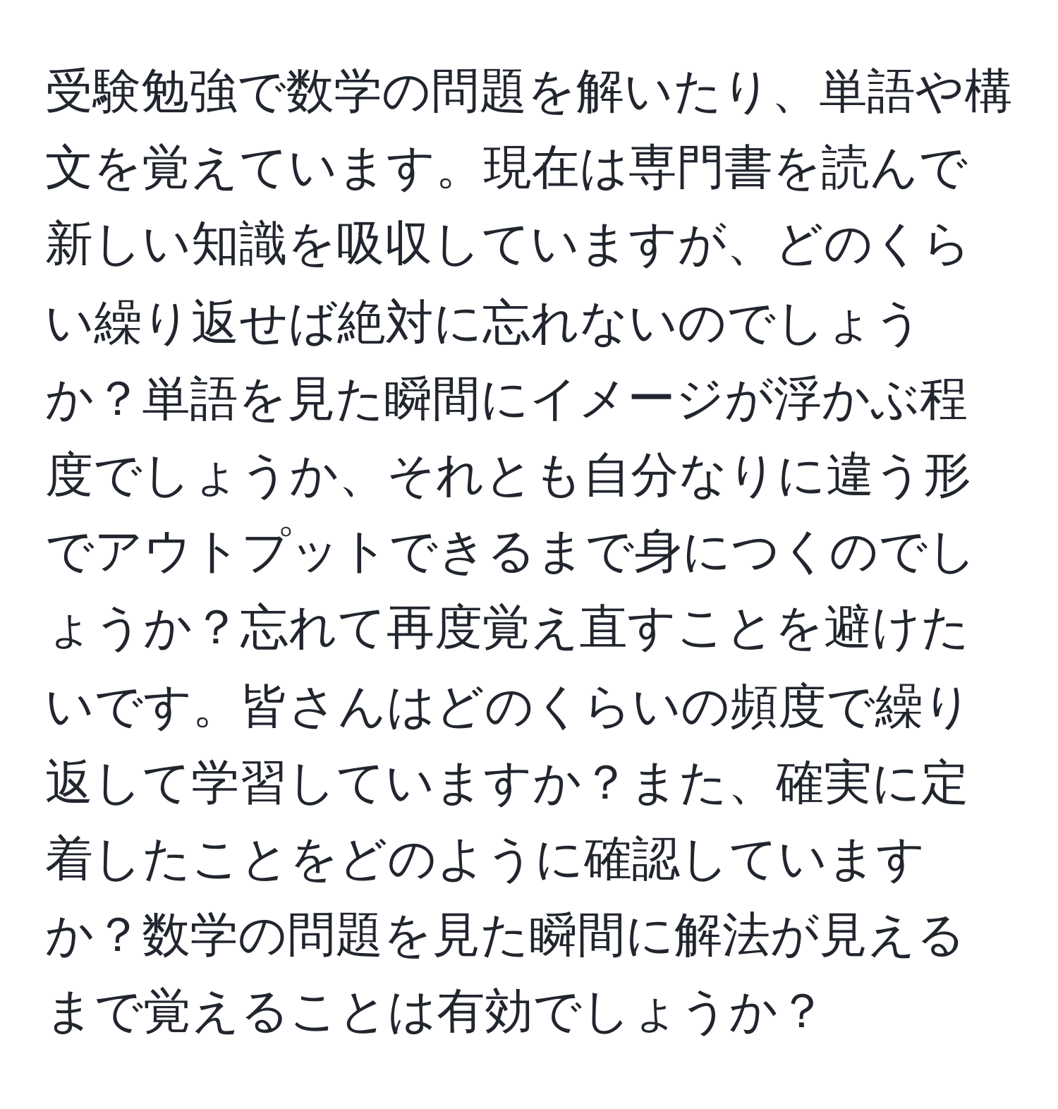 受験勉強で数学の問題を解いたり、単語や構文を覚えています。現在は専門書を読んで新しい知識を吸収していますが、どのくらい繰り返せば絶対に忘れないのでしょうか？単語を見た瞬間にイメージが浮かぶ程度でしょうか、それとも自分なりに違う形でアウトプットできるまで身につくのでしょうか？忘れて再度覚え直すことを避けたいです。皆さんはどのくらいの頻度で繰り返して学習していますか？また、確実に定着したことをどのように確認していますか？数学の問題を見た瞬間に解法が見えるまで覚えることは有効でしょうか？