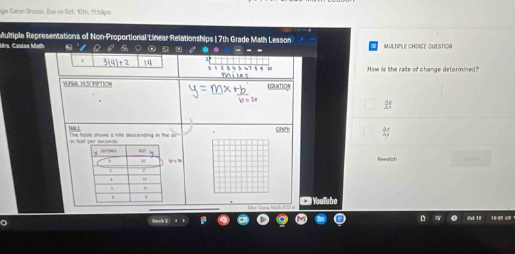 igar Ceron Orazos. Due on Oct. 10th, 11:59pm
Multiple Representations of Non-Proportional Linear Relationships | 7th Grade Math Lesson
Mrs. Caslas Math MULTIPLE CHOICE OUESTION
5 = τ -
i
2°
2 3 4 5 57 1 4 10 How is the rate of change determined?
miles
VEPRAL DESCRIPTION COUATION
 △ y/△ x 
The fable shows a kife descending in the air GRAPH
 △ x/△ y 
in f
s 1 Rewatch 
Mes Cacse Math 200) i YouTube
Desk 2 Oct 10 10:05 US