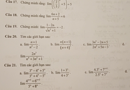 Chứng minh rằng: lim(( 2/5 )^n+5)=5
Câu 18. Chứng minh rằng lim  (6n+2)/n+5 =6
Câu 19, Chứng minh: lìm  (1-2n)/sqrt(n^2+1) =-2. 
Câu 20. Tìm các giới hạn sau:
a. lim  (n+1)/n^2-2 . b. limlimits frac n(n+1)(n+4)^3. c. limlimits  (3n^3-2n+5)/2n^2+5n-3 . d.
lin  2n^3/n^4+3n^2+1 . 
Câu 21. Tìm các giới hạn sau:
a. lim (3^n-4^n+5^n)/3^n+4^n-5^n . b. lim (1+3^n)/4+3^n . c. lim (4.3^n+7^(n+1))/2.5^n+7^n . d.
limlimits  (4^(n+1)+6^(n+2))/5^n+8^n .