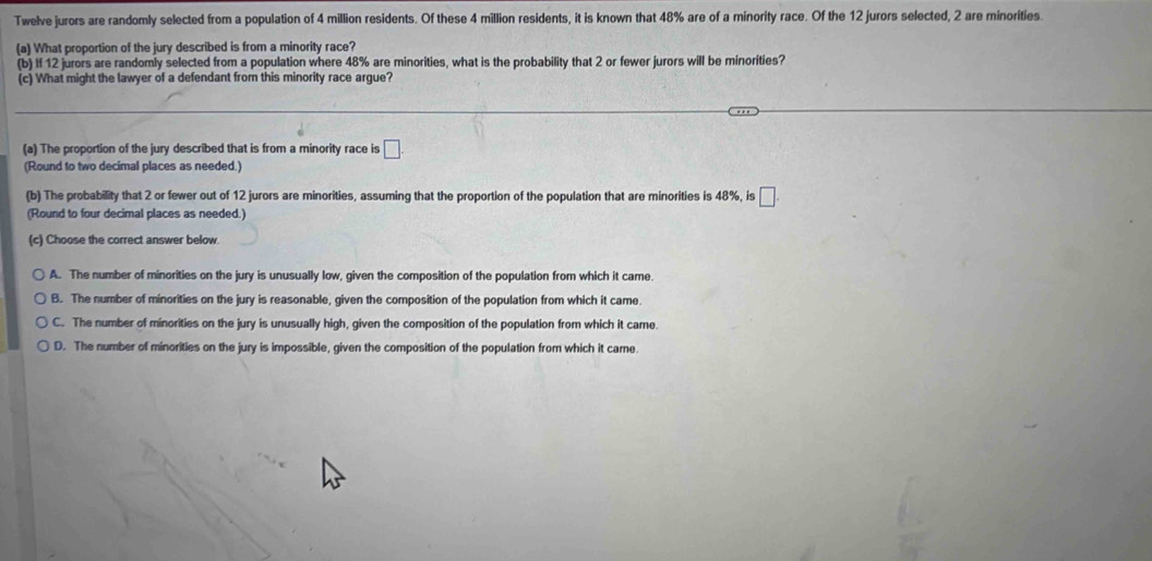 Twelve jurors are randomly selected from a population of 4 million residents. Of these 4 million residents, it is known that 48% are of a minority race. Of the 12 jurors selected, 2 are minorities
(a) What proportion of the jury described is from a minority race?
(b) If 12 jurors are randomly selected from a population where 48% are minorities, what is the probability that 2 or fewer jurors will be minorities?
(c) What might the lawyer of a defendant from this minority race argue?
(a) The proportion of the jury described that is from a minority race is □. 
(Round to two decimal places as needed.)
(b) The probability that 2 or fewer out of 12 jurors are minorities, assuming that the proportion of the population that are minorities is 48%, is □. 
(Round to four decimal places as needed.)
(c) Choose the correct answer below
A. The number of minorities on the jury is unusually low, given the composition of the population from which it came.
B. The number of minorities on the jury is reasonable, given the composition of the population from which it came.
C. The number of minorities on the jury is unusually high, given the composition of the population from which it came.
D. The number of minorities on the jury is impossible, given the composition of the population from which it came