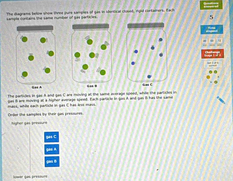 Questions 
The diagrams below show three pure samples of gas in identical closed, rigid containers. Each 
sample contains the same number of gas particles.
5
Time 
slapeed 
∞ 0s 12
H= MI cic 
Challenge 
Stage 1 of 2 
Get 5 of 6 carrect 

The particles in gas A and gas C are moving at the same average speed, while the particles in 
gas B are moving at a higher average speed. Each particle in gas A and gas B has the same 
mass, while each particle in gas C has less mass. 
Order the samples by their gas pressures. 
higher gas pressure 
gas C 
gas A 
gas B 
lower gas pressure