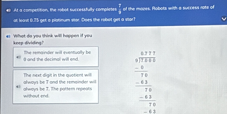 At a competition, the robot successfully completes  7/9  of the mazes. Robots with a success rate of
at least (. 75 get a platinum star. Does the robot get a star?
€ What do you think will happen if you
keep dividing?
The remainder will eventually be
0 and the decimal will end.
always be 7 and the remainder will beginarrayr □ + 377 3 3 37encloselongdiv 7endarray  -4 hline 76 0 7 -4 hline 20 hline 20endarray
The next digit in the quotient will
) always be 7. The pattern repeats
without end.