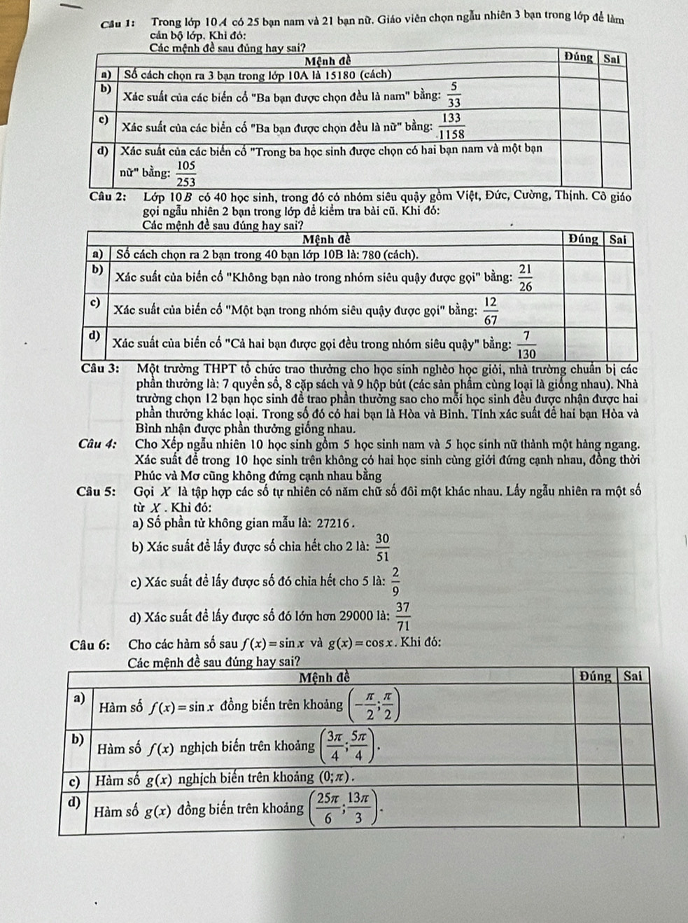 Cầu 1: Trong lớp 104 có 25 bạn nam và 21 bạn nữ. Giáo viên chọn ngẫu nhiên 3 bạn trong lớp để làm
cản bộ lớp. Khi đỏ:
Câu 2: Lớp 10B có 40 học sinh, trong đó có nhóm siêu quậy gồm Việt, Đức, Cường, Thịnh. Cô giáo
gọi ngẫu nhiên 2 bạn trong lớp đề kiểm tra bài cũ. Khi đó:
3ột trường THPT tổ chức trao thưởng cho học sinh nghèo học giỏi, nhà trường chuẩn bị các
phần thường là: 7 quyền số, 8 cặp sách và 9 hộp bút (các sản phẩm cùng loại là giống nhau). Nhà
trường chọn 12 bạn học sinh để trao phần thưởng sao cho mỗi học sinh đều được nhận được hai
phần thưởng khác loại. Trong số đó có hai bạn là Hòa và Bình. Tính xác suất để hai bạn Hòa và
Bình nhận được phần thưởng giống nhau.
Câu 4: Cho Xếp ngẫu nhiên 10 học sinh gồm 5 học sinh nam và 5 học sinh nữ thành một hàng ngang.
Xác suất để trong 10 học sinh trên không có hai học sinh cùng giới đứng cạnh nhau, đồng thời
Phúc và Mơ cũng không đứng cạnh nhau bằng
Câu 5: Gọi X là tập hợp các số tự nhiên có năm chữ số đôi một khác nhau. Lấy ngẫu nhiên ra một số
từ X . Khì đó:
a) Số phần tử không gian mẫu là: 27216 .
b) Xác suất đề lấy được số chia hết cho 2 là:  30/51 
c) Xác suất đề lấy được số đó chia hết cho 5 là:  2/9 
d) Xác suất đề lấy được số đó lớn hơn 29000 là:  37/71 
Câu 6: Cho các hàm số sau f(x)=sin x và g(x)=cos x. Khi đó: