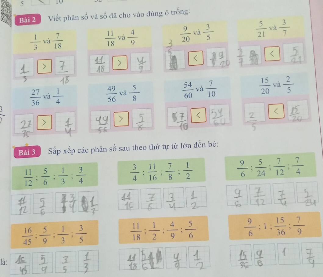 5 10 
Bài 2 Viết phân số và số đã cho vào đúng ô trống:
 1/3  và  7/18   11/18  và  4/9   9/20  và  3/5   5/21  và  3/7 
 27/36  và  1/4   49/56  và  5/8   54/60  và  7/10   15/20  và  2/5 
` 
> 
> 
Bài 3 Sắp xếp các phân số sau theo thứ tự từ lớn đến bé:
 11/12 ;  5/6 ;  1/3 ;  3/4 
 3/4 ;  11/16 ;  7/8 ;  1/2 
 9/6 ;  5/24 ;  7/12 ;  7/4 
 16/45  :  5/9 ;  1/3 ;  3/5 
 11/18 ;  1/2 ;  4/9 ;  5/6 
 9/6 ; 1;  15/36 ;  7/9 
là: