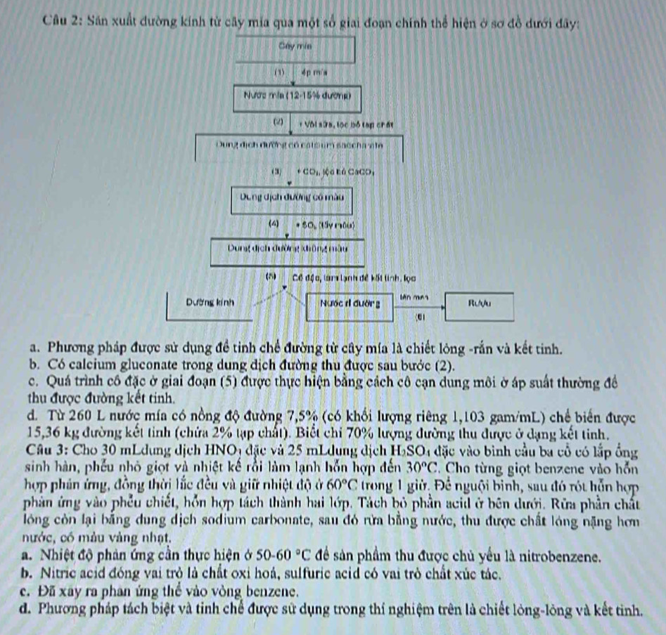 Sân xuất đường kính từ cây mia qua một số giai đoạn chính thể hiện ở sơ đồ dưới đãy:
Gay mia
( 1) 4p m/a
Nước mia (12-15% đường)
(2) + Vôi sứa, lọc bộ tạp chất
Dung địch đường có cats um saccha at
(3) +CO_1, Sộ0 Eó CaCO,
Dung dịch đường cổ màu
(4) * SO, (Uy nêu)
Dung dịch đường đông màu
(5) Cô độc, lam lạnh đề kết tinh. lọc
Dường kính Nước r đường lên mes Rưựu
()
a. Phương pháp được sử dụng đề tinh chế đường từ cây mía là chiết lòng -rắn và kết tinh.
b. Có calcium gluconate trong dung dịch đường thu được sau bước (2).
c. Quá trình cô đặc ở giai đoạn (5) được thực hiện bằng cách cô cạn dung môi ờ áp suất thường đề
thu được đường kết tinh.
d. Từ 260 L nước mía có nồng độ đường 7,5% (có khổi lượng riêng 1,103 gam/mL) chế biến được
15,36 kg đường kết tỉnh (chứa 2% tạp chất). Biết chỉ 70% lượng đường thu được ở dạng kết tinh.
Câu 3: Cho 30 mLdung dịch HNOị đặc và 25 mLdung địch HạSO4 đặc vào bình cầu ba cổ có lắp ổng
sinh hàn, phếu nhỏ giọt và nhiệt kế rồi làm lạnh hỗn hợp đến 30°C T Cho từng giọt benzene vào hỗn
hợp phản ứng, đồng thời lắc đều và giữ nhiệt độ ở 60°C trong 1 giờ, Để nguội binh, sau đó rót hỗn hợp
phản ứng vào phêu chiết, hỗn hợp tách thành hai lớp. Tách bỏ phần acid ở bên dưới. Rữa phần chất
lóng còn lại bằng dung dịch sodium carbonate, sau đó rừa bằng nước, thu được chất lóng nặng hơn
nước, có màu vàng nhạt,
a. Nhiệt độ phản ứng cần thực hiện ở 50-60°C để sản phầm thu được chủ yểu là nitrobenzene.
b. Nitric acid đóng vai trò là chất oxi hoá, sulfuric acid có vai trò chất xúc tác.
c. Đã xây ra phan ứng thể vào vòng benzene.
d. Phương pháp tách biệt và tinh chế được sử dụng trong thí nghiệm trên là chiết lòng-lòng và kết tinh.