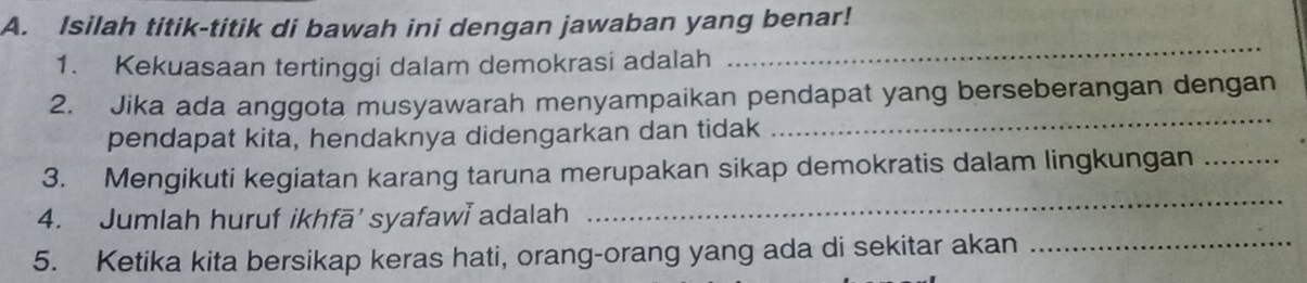 Isilah titik-titik di bawah ini dengan jawaban yang benar! 
1. Kekuasaan tertinggi dalam demokrasi adalah 
_ 
_ 
2. Jika ada anggota musyawarah menyampaikan pendapat yang berseberangan dengan 
pendapat kita, hendaknya didengarkan dan tidak 
3. Mengikuti kegiatan karang taruna merupakan sikap demokratis dalam lingkungan_ 
4. Jumlah huruf ikhfā’ syafawi adalah 
_ 
5. Ketika kita bersikap keras hati, orang-orang yang ada di sekitar akan_