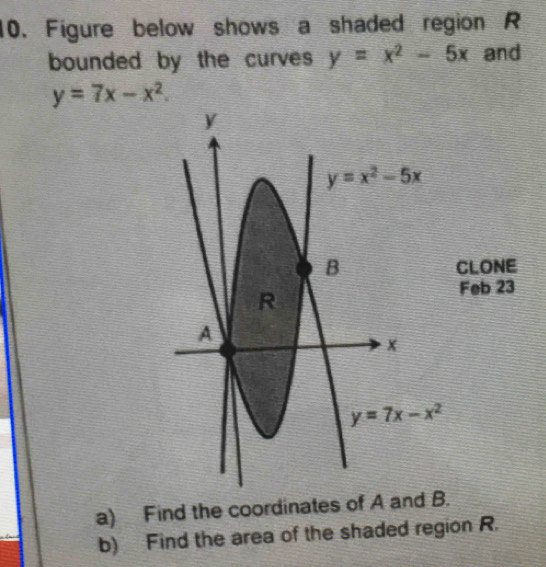 Figure below shows a shaded region R
bounded by the curves y=x^2-5x and
y=7x-x^2.
CLONE
Feb 23
a) Find the coordinates of A and B.
b) Find the area of the shaded region R.