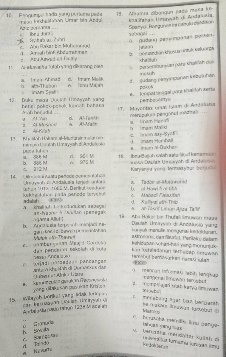 Pengumpul hadis yang pertama pada 16. Alhamra dibangun pada masa ke-
masa kekhalifahan Umar bin Abdul khalifahan Umayyah di Andalusia,
Aziz bernama ....
Spanyol. Bangunan ini dahulu dijadikan
a. Ibnu Juraij sebagai ....
Syihab az-Zuhri
a. gudang penyimpanan persen-
c. Abu Bakar bin Muhammad
d. Amrah binti Abdurrahman jataan
b. pemandian khusus untuk keluarga
e. Abu Aswad ad-Dualy
khalifah
11. Al-Muwatha' kitab yang dikarang oleh c. persembunyian para khalifah dar
musuh
a. Imam Ahmad d. Imam Malik
d. gudang penyimpanan kebutuhan
b. ath-Thabari e. Ibnu Majah
c. Imam Syafi'i pokok
e. tempat tinggal para khalifah serta
12. Buku masa Daulah Umayyah yang
berisi pokok-pokok kaidah bahasa pembesamya
17. Mayoritas umat Islam di Andalusia
Arab berjudul ....
a. Al-'Ain d. Al-Tarikh merupakan penganut mazhab ....
b. Al-Musnad e. Al-Matin a. Imam Hanafi
c. Al-Kitab b. Imam Maliki
13. Khalifah Hakam al-Muntasir mulai me- c. Imam asy-Syafi'i
mimpin Daulah Umayyah di Andalusia d. Imam Hambali
pada tahun .... e. Imam al-Bukhari
a. 886 M d. 961 M 18. Ibnu Bajjah salah satu filsuf kenamaan
b. 888 M e. 976 M masa Daulah Umayyah di Andalusia
c. 912 M Karyanya yang termasyhur berjudu
14. Diketahui suatu periode pemerintahan
Umayyah di Andalusia terjadi antara a. Tadbir al-Mutawahid
tahun 1013-1086 M. Berikut keadaan b. al-Hawi fi al-tibb
kekhalifahan pada periode tersebut c. Mabadi Falasifah
adalah .... HOTS d. Kulliyat ath-Thib
a. khalifah berkedudukan sebagai e. at-Tasrif Liman Ajiza Ta'lif
an-Nashir li Dinillah (penegak 19. Abu Bakar bin Thufail ilmuwan masa
agama Allah) Daulah Umayyah di Andalusia yang
b. Andalusia terpecah menjadi ne- banyak menulis mengenai kedokteran,
gara kecil di bawah pemerintahan
Muluk ath-Thawaif astronomi, dan filsafat. Perilaku dalam
c. pembangunan Masjid Cordoba kehidupan sehari-hari yang menunjuk-
dan pendirian sekolah di kota kan keteladanan terhadap ilmuwan
besar Andalusia
tersebut berdasarkan narasi ialah ....
d. terjadi perbedaan pandangan HOTS
antara khalifah di Damaskus dan
a. mencari informasi lebih lengkap
Gubernur Afrika Utara
e. kemunculan gerakan Reconquista
mengenai ilmuwan tersebut
yang dilakukan pasukan Kristen
b. mempelajari kitab karya ilmuwan
tersebut
15. Wilayah berikut yang tidak terlepas
dari kekuasaan Daulah Umayyah di
c. menabung agar bisa berziarah
Andalusia pada tahun 1238 M adalah
ke makam ilmuwan tersebut di
Maroko
d. berusaha memiliki ilmu penge-
a. Granada
tahuan yang luas
b. Sevilla
e. berusaha mendaftar kuliah di
c. Saragossa
universitas ternama jurusan ilmu
d. Toledo
kedokteran
e. Navarre