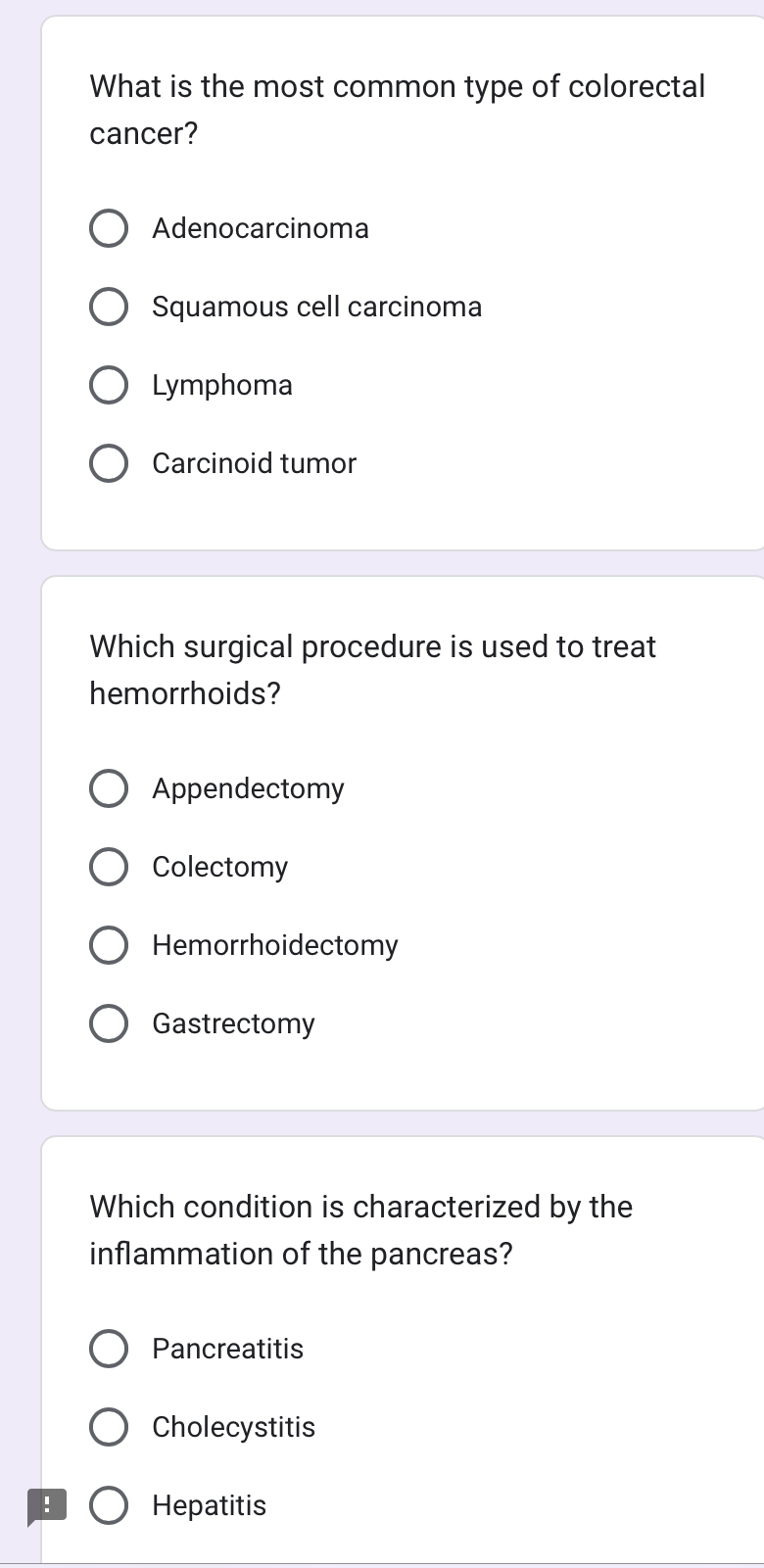 What is the most common type of colorectal
cancer?
Adenocarcinoma
Squamous cell carcinoma
Lymphoma
Carcinoid tumor
Which surgical procedure is used to treat
hemorrhoids?
Appendectomy
Colectomy
Hemorrhoidectomy
Gastrectomy
Which condition is characterized by the
inflammation of the pancreas?
Pancreatitis
Cholecystitis
! Hepatitis