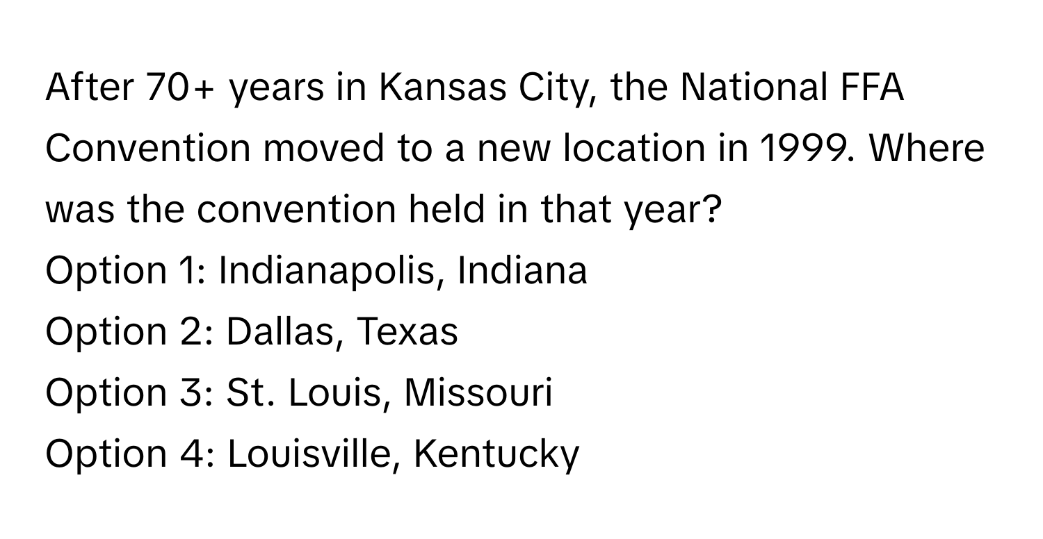 After 70+ years in Kansas City, the National FFA Convention moved to a new location in 1999. Where was the convention held in that year?

Option 1: Indianapolis, Indiana 
Option 2: Dallas, Texas 
Option 3: St. Louis, Missouri 
Option 4: Louisville, Kentucky