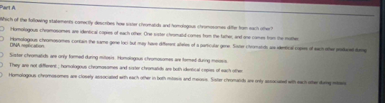 Which of the following statements comectly describes how sister chromatids and homologous chromosomes differ from each other?
Homollogous chromosomes are identical copies of each other. One sister chromatid comes from the father, and one comes from the mother,
Homologous chromosomes contain the same gene loci but may have different alleles of a particular gene. Sister chromatids ais identical copies of each other produced durg
DNA replication
Sister chromatids are only formed during mitosis. Homologous chromosomes are formed during meiosis.
They are not different ; homologous chromosomes and sister chromatids are both identical copies of each other
Homologous chromosomes are closely associated with each other in both mitosis and meiosis. Sister chromatids are only associated with each other darig mitrais