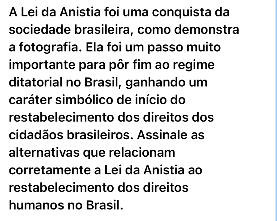 A Lei da Anistia foi uma conquista da 
sociedade brasileira, como demonstra 
a fotografia. Ela foi um passo muito 
importante para pôr fim ao regime 
ditatorial no Brasil, ganhando um 
caráter simbólico de início do 
restabelecimento dos direitos dos 
cidadãos brasileiros. Assinale as 
alternativas que relacionam 
corretamente a Lei da Anistia ao 
restabelecimento dos direitos 
humanos no Brasil.