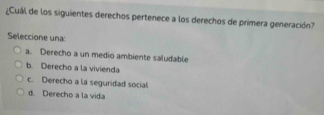 ¿Cuál de los siguientes derechos pertenece a los derechos de primera generación?
Seleccione una:
a. Derecho a un medio ambiente saludable
b. Derecho a la vivienda
c. Derecho a la seguridad social
d. Derecho a la vida