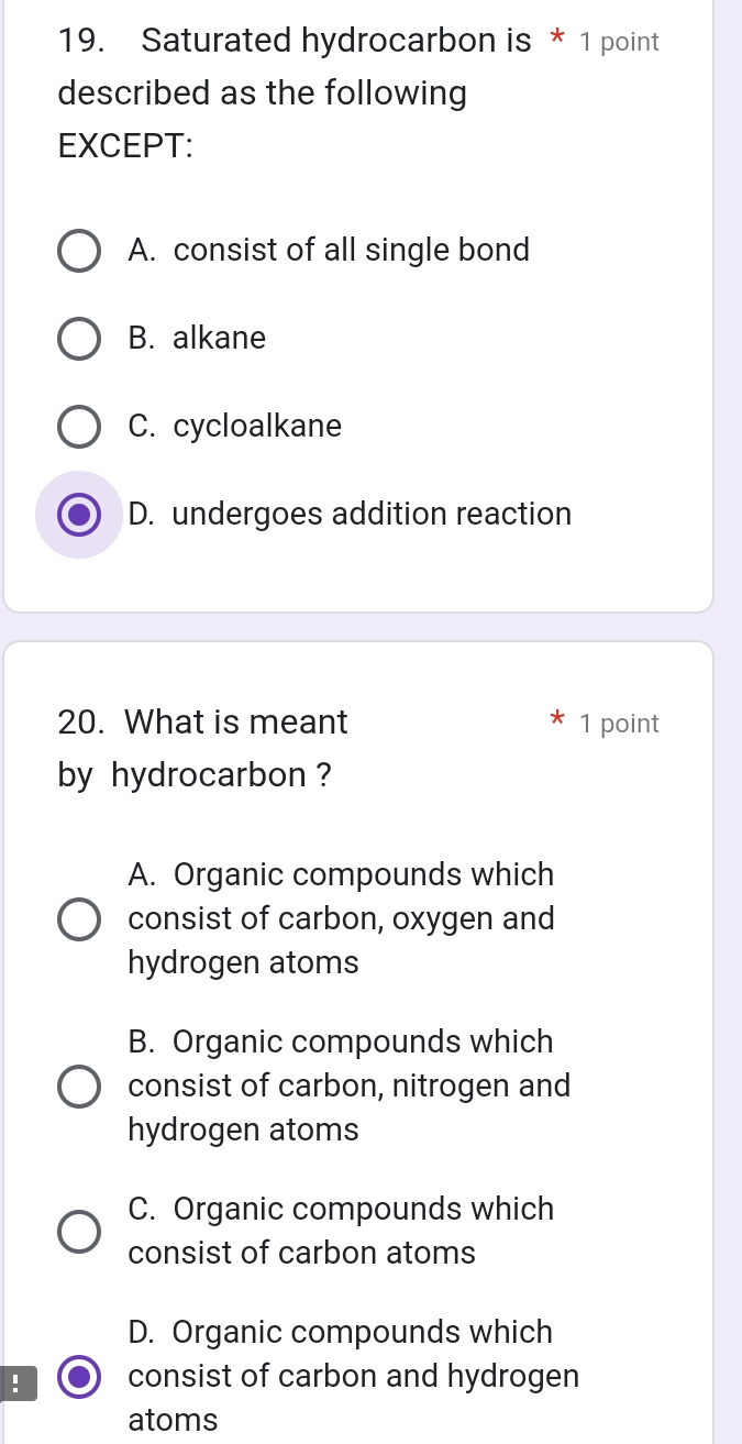 Saturated hydrocarbon is * 1 point
described as the following
EXCEPT:
A. consist of all single bond
B. alkane
C. cycloalkane
D. undergoes addition reaction
20. What is meant 1 point
by hydrocarbon ?
A. Organic compounds which
consist of carbon, oxygen and
hydrogen atoms
B. Organic compounds which
consist of carbon, nitrogen and
hydrogen atoms
C. Organic compounds which
consist of carbon atoms
D. Organic compounds which
consist of carbon and hydrogen
atoms