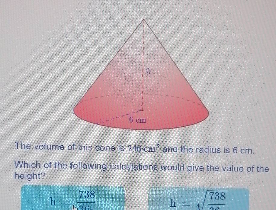 The volume of this cone is 246cm^3 and the radius is 6 cm.
Which of the following calculations would give the value of the
height?
h= 738/26 
h=sqrt(frac 738)