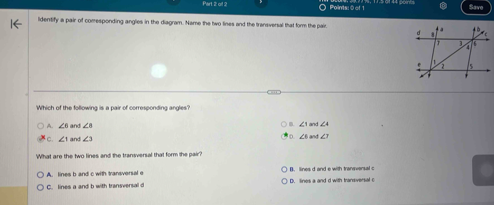 9.77 %,17.5 6f44 points
Part 2 of 2 Points: 0 of 1 Save
ldentify a pair of corresponding angles in the diagram. Name the two lines and the transversal that form the pair. 
Which of the following is a pair of corresponding angles?
A. ∠ 6 and ∠ 8
B. ∠ 1 and ∠ 4
c. ∠ 1 and ∠ 3
D. ∠ 6 and ∠ 7
What are the two lines and the transversal that form the pair?
A. lines b and c with transversal e B. lines d and e with transversal c
C. lines a and b with transversal d D. lines a and d with transversal c