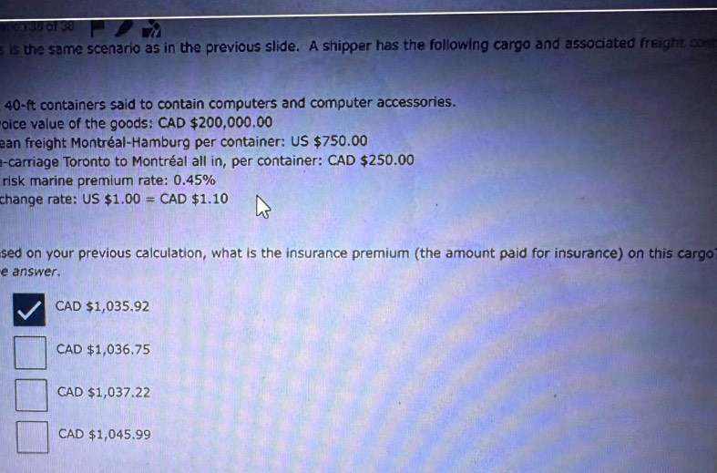 1390138
s is the same scenario as in the previous slide. A shipper has the following cargo and associated freight com
40-ft containers said to contain computers and computer accessories.
oice value of the goods: CAD $200,000.00
ean freight Montréal-Hamburg per container: US $750.00
a-carriage Toronto to Montréal all in, per container: CAD $250.00
risk marine premium rate: 0.45%
change rate: US$1.00=CAD$1.10
sed on your previous calculation, what is the insurance premium (the amount paid for insurance) on this cargo
e answer.
CAD $1,035.92
CAD $1,036.75
CAD $1,037.22
CAD $1,045.99