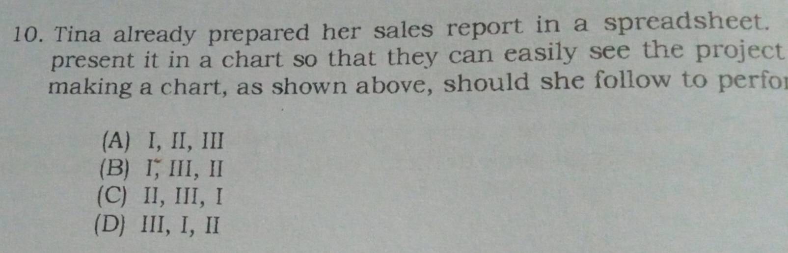 Tina already prepared her sales report in a spreadsheet.
present it in a chart so that they can easily see the project 
making a chart, as shown above, should she follow to perfor
(A) I, II, III
(B) Ⅰ,III,Ⅱ
(C) II, III, Ⅰ
(D) III, I, II