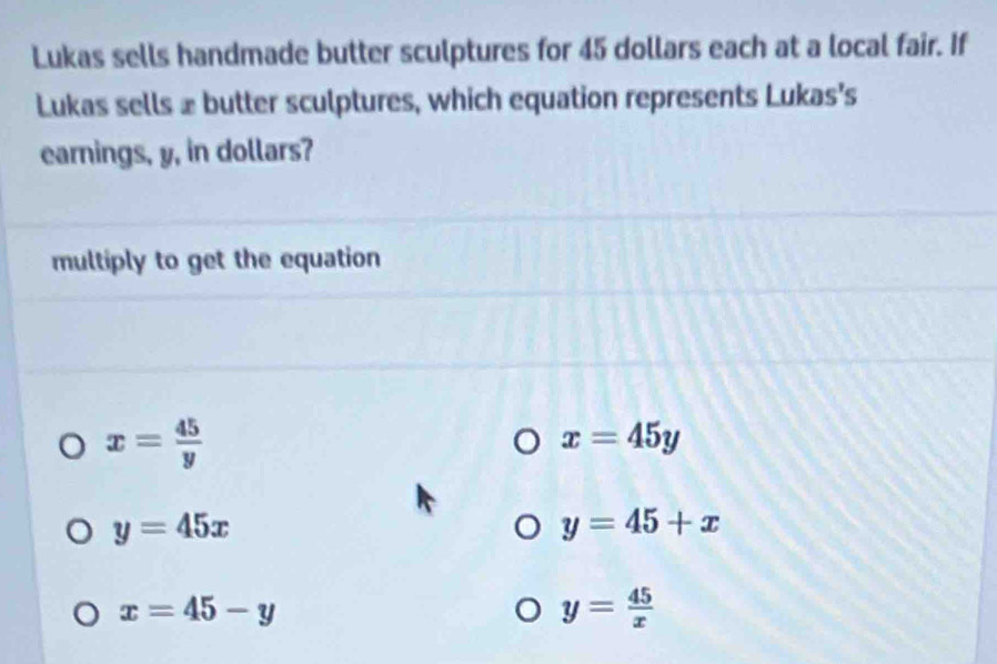 Lukas sells handmade butter sculptures for 45 dollars each at a local fair. If
Lukas sells £ butter sculptures, which equation represents Lukas's
earnings, y, in dollars?
multiply to get the equation
x= 45/y 
x=45y
y=45x
y=45+x
x=45-y
y= 45/x 