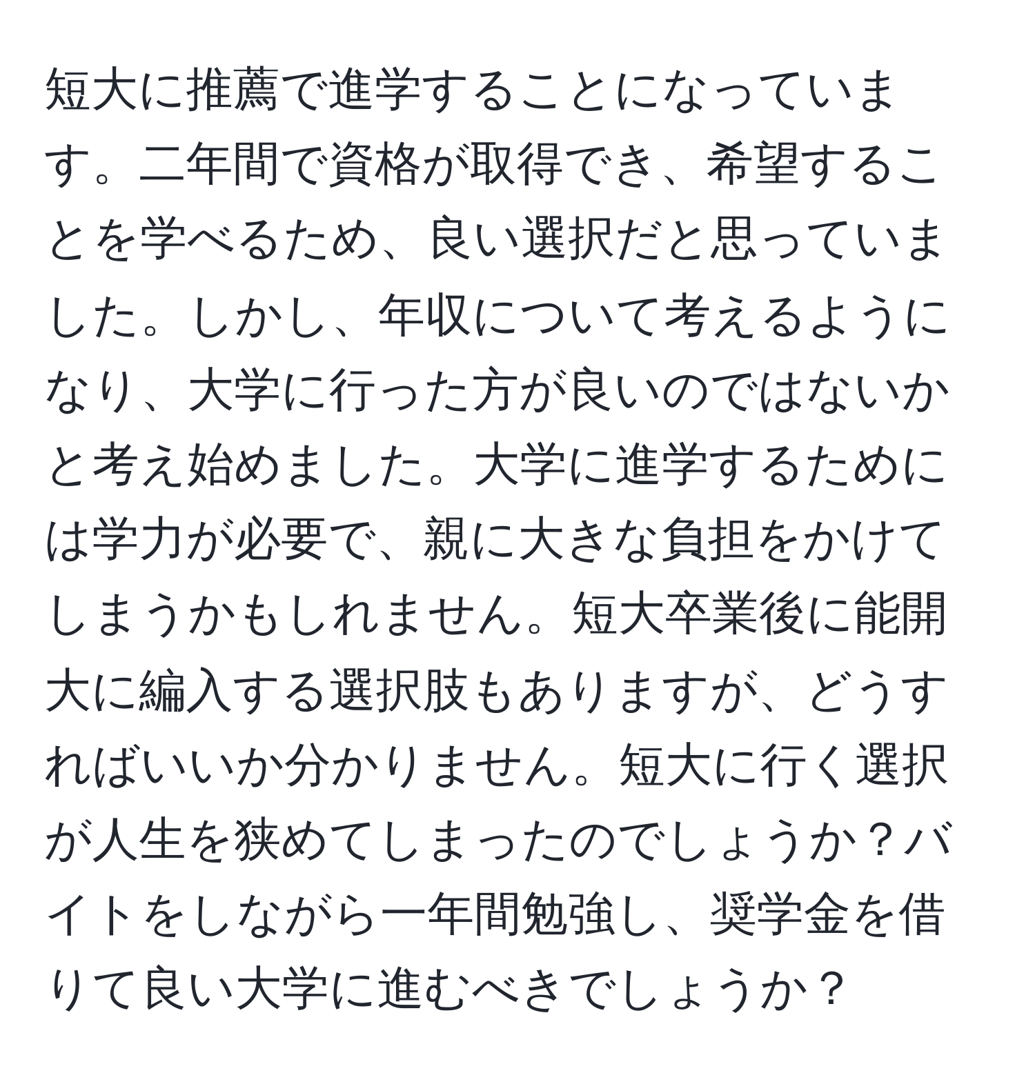 短大に推薦で進学することになっています。二年間で資格が取得でき、希望することを学べるため、良い選択だと思っていました。しかし、年収について考えるようになり、大学に行った方が良いのではないかと考え始めました。大学に進学するためには学力が必要で、親に大きな負担をかけてしまうかもしれません。短大卒業後に能開大に編入する選択肢もありますが、どうすればいいか分かりません。短大に行く選択が人生を狭めてしまったのでしょうか？バイトをしながら一年間勉強し、奨学金を借りて良い大学に進むべきでしょうか？