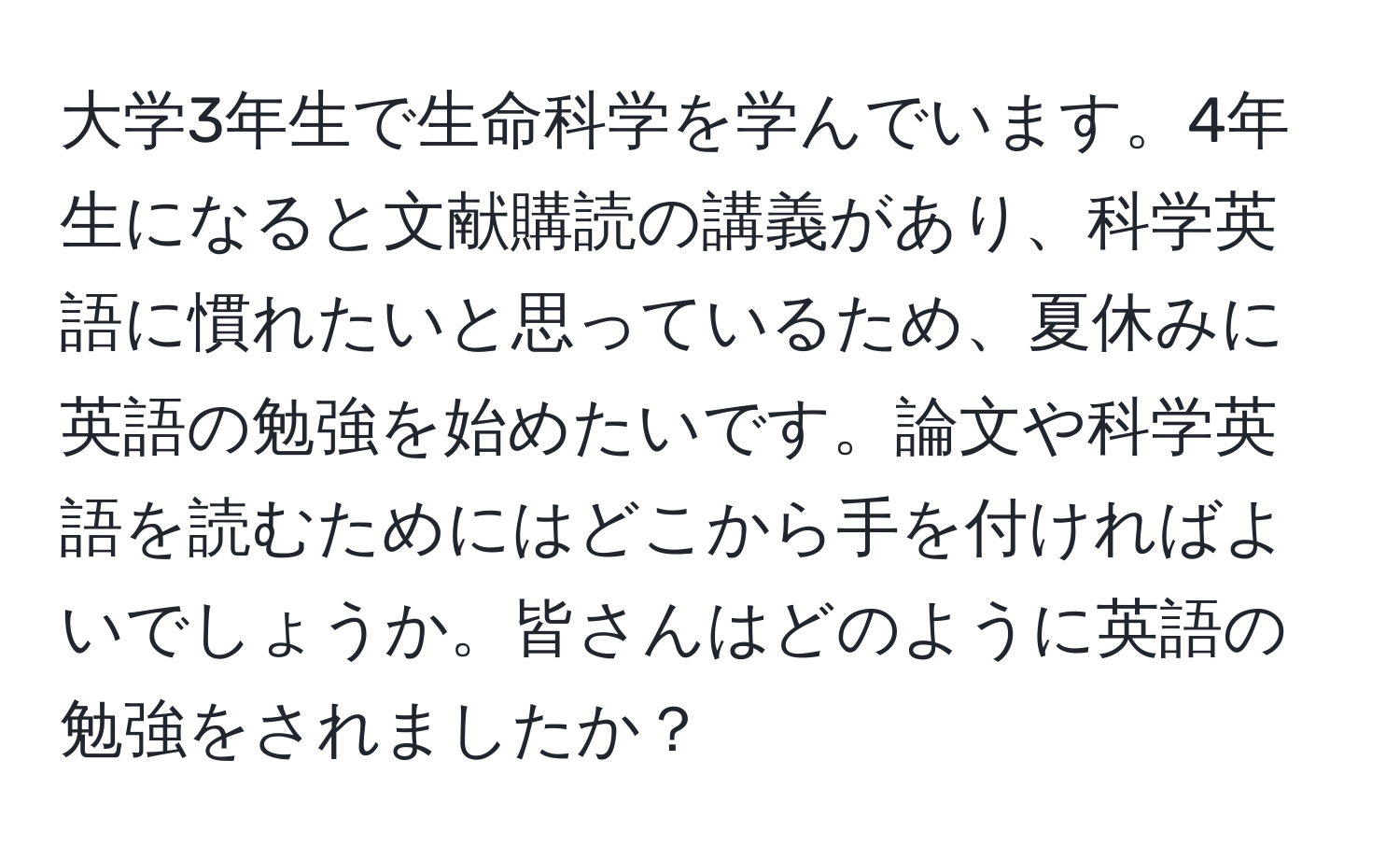 大学3年生で生命科学を学んでいます。4年生になると文献購読の講義があり、科学英語に慣れたいと思っているため、夏休みに英語の勉強を始めたいです。論文や科学英語を読むためにはどこから手を付ければよいでしょうか。皆さんはどのように英語の勉強をされましたか？