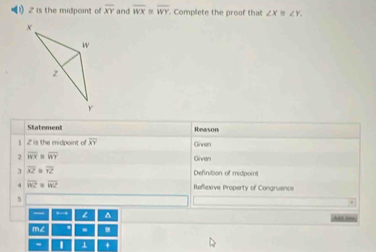 Z is the midpoint of overline XY and overline WX D overline WY Complete the proof that ∠ X≌ ∠ Y. 
Statement Reason 
1 2 is the midpoint of overline XY Given 
2 overline WX overline WY Given 
3 overline XZ φ overline YZ
Definition of midpoint 
4 overline WZ overline WZ Reflexive Property of Congruence 
s 
— ← L ^ Aild hirm 
m∠ . - 
~ I ⊥ +