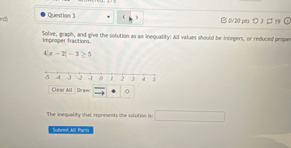 rd) □ 0/20 pts つ 3 % 19 ① 
Solve, graph, and give the solution as an inequality: All values should be integers, or reduced proper 
improper fractions.
4|x-2|-3≥ 5
Clear All Draw: 
The inequality that represents the solution is: □ 
Submit All Parts